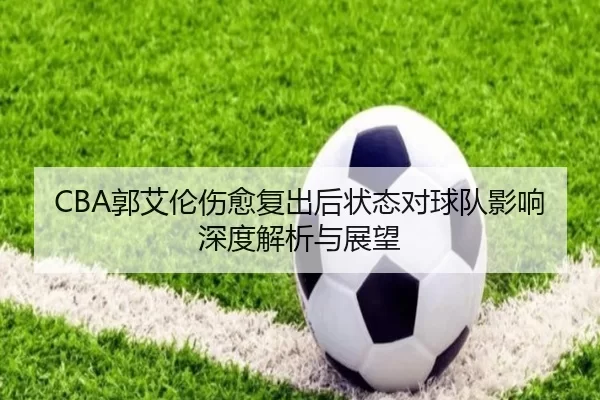 CBA郭艾伦伤愈复出后状态对球队影响深度解析与展望