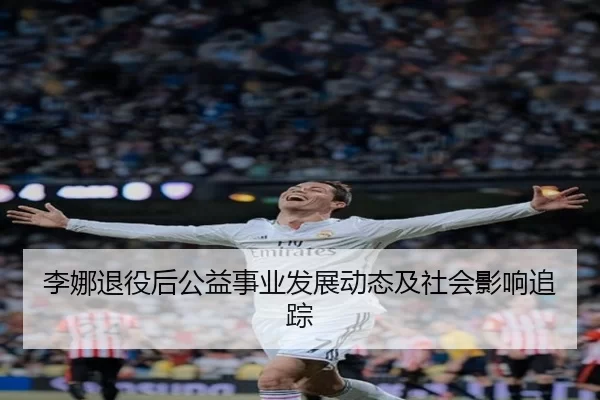 李娜退役后公益事业发展动态及社会影响追踪